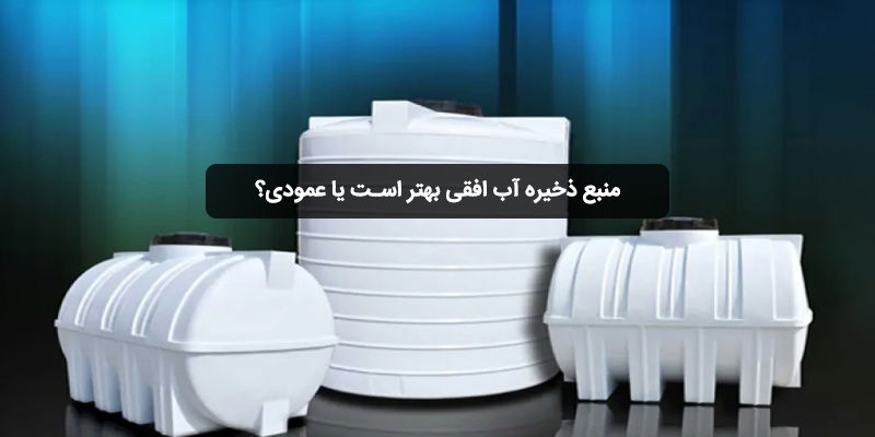 منبع ذخیره آب افقی بهتر است یا عمودی؟ مقایسه مزایا و معایب